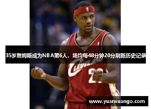 35岁詹姆斯成为NBA第6人，场均每48分钟20分刷新历史记录